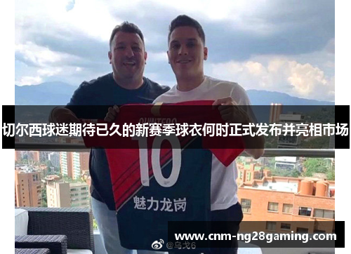 切尔西球迷期待已久的新赛季球衣何时正式发布并亮相市场