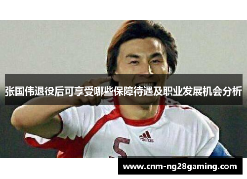 张国伟退役后可享受哪些保障待遇及职业发展机会分析