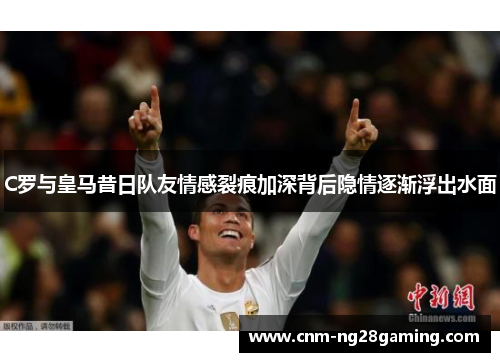 C罗与皇马昔日队友情感裂痕加深背后隐情逐渐浮出水面