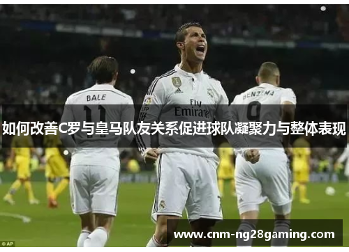 如何改善C罗与皇马队友关系促进球队凝聚力与整体表现