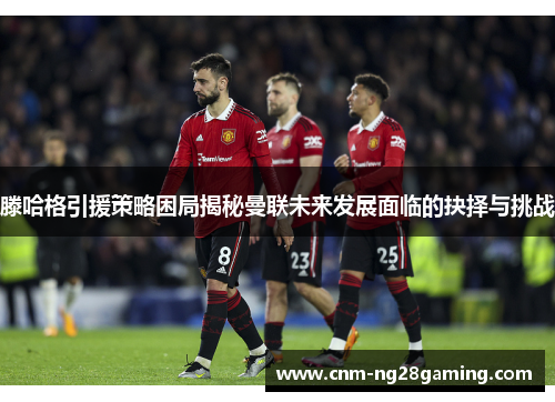 滕哈格引援策略困局揭秘曼联未来发展面临的抉择与挑战