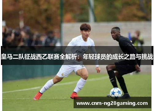 皇马二队征战西乙联赛全解析：年轻球员的成长之路与挑战