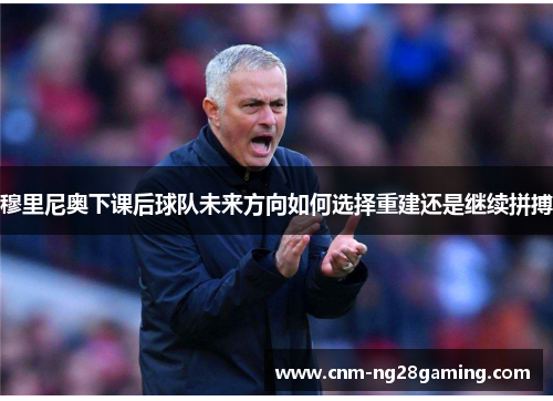 穆里尼奥下课后球队未来方向如何选择重建还是继续拼搏