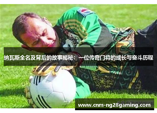 纳瓦斯全名及背后的故事揭秘：一位传奇门将的成长与奋斗历程