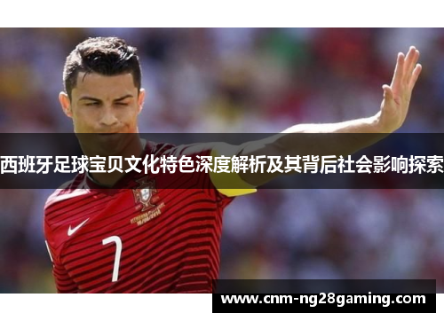 西班牙足球宝贝文化特色深度解析及其背后社会影响探索