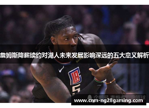 詹姆斯降薪续约对湖人未来发展影响深远的五大意义解析