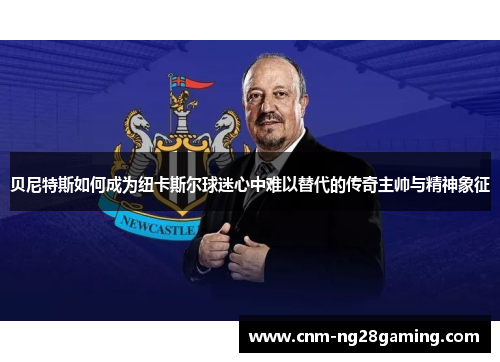 贝尼特斯如何成为纽卡斯尔球迷心中难以替代的传奇主帅与精神象征