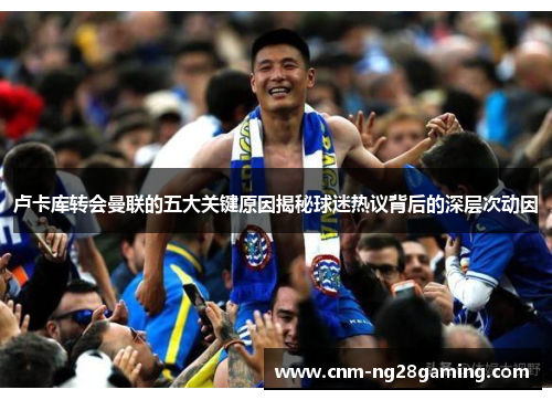 卢卡库转会曼联的五大关键原因揭秘球迷热议背后的深层次动因