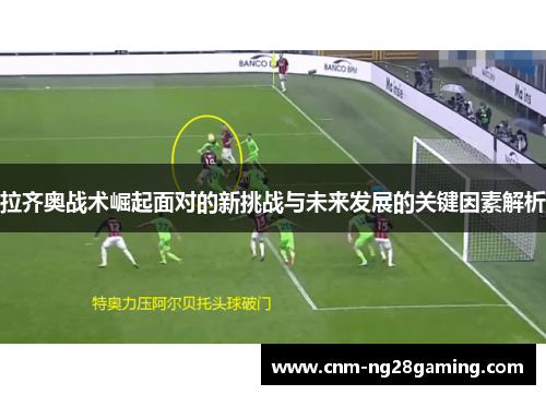 拉齐奥战术崛起面对的新挑战与未来发展的关键因素解析