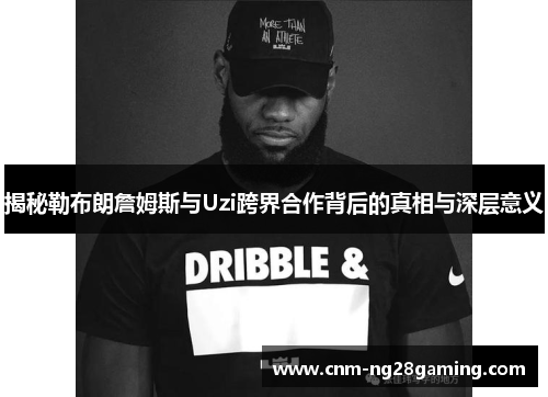 揭秘勒布朗詹姆斯与Uzi跨界合作背后的真相与深层意义
