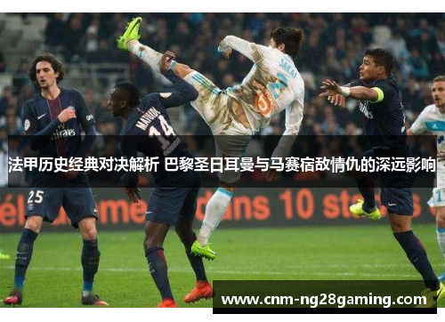 法甲历史经典对决解析 巴黎圣日耳曼与马赛宿敌情仇的深远影响