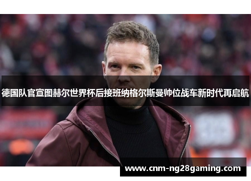 德国队官宣图赫尔世界杯后接班纳格尔斯曼帅位战车新时代再启航 德国队官宣图赫尔世界杯后接班纳格尔斯曼帅位战车新时代再启航