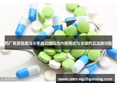 药厂免签格里马尔多推动国际合作新模式与全球药品流通创新