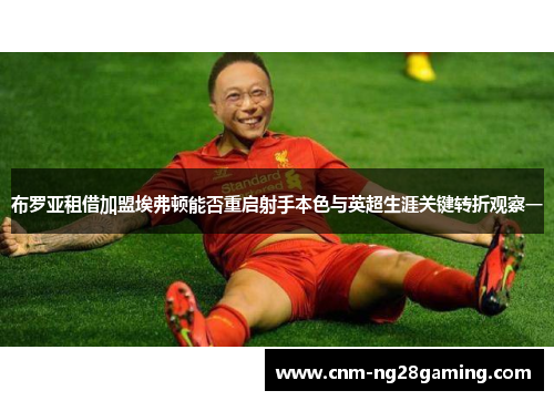 布罗亚租借加盟埃弗顿能否重启射手本色与英超生涯关键转折观察一