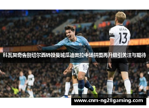 科瓦契奇告别切尔西转投曼城瓜迪奥拉中场拼图再升级引关注与期待 科瓦契奇告别切尔西转投曼城瓜迪奥拉中场拼图再升级引关注与期待