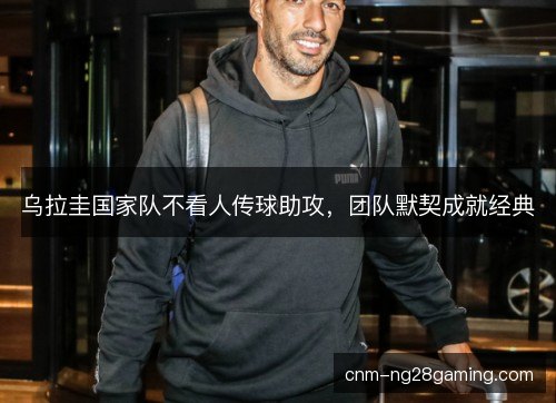 乌拉圭国家队不看人传球助攻,团队默契成就经典 乌拉圭国家队不看人传球助攻,团队默契成就经典
